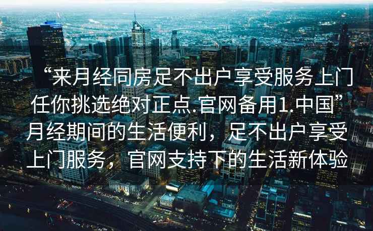 “來月經(jīng)同房足不出戶享受服務(wù)上門任你挑選絕對正點.官網(wǎng)備用1.中國”月經(jīng)期間的生活便利，足不出戶享受上門服務(wù)，官網(wǎng)支持下的生活新體驗