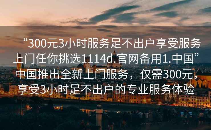 “300元3小時服務足不出戶享受服務上門任你挑選1114d.官網備用1.中國”中國推出全新上門服務，僅需300元，享受3小時足不出戶的專業(yè)服務體驗
