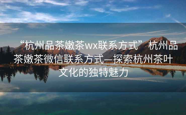 “杭州品茶嫩茶wx聯(lián)系方式”杭州品茶嫩茶微信聯(lián)系方式—探索杭州茶葉文化的獨特魅力