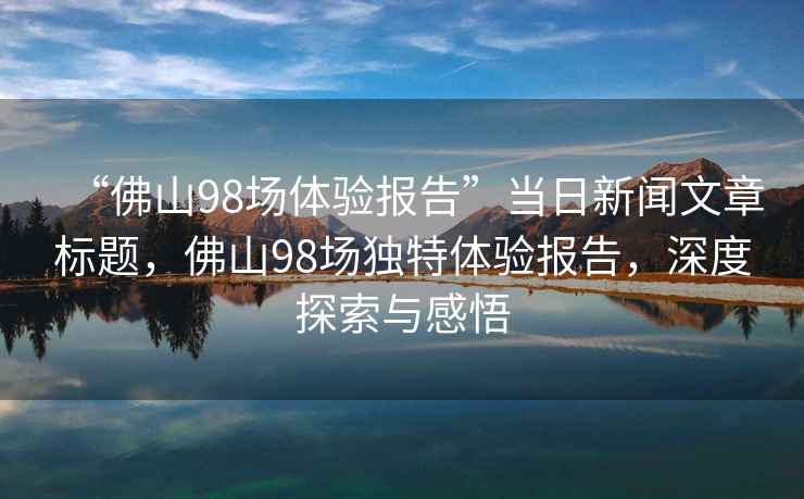 “佛山98場體驗報告”當日新聞文章標題，佛山98場獨特體驗報告，深度探索與感悟