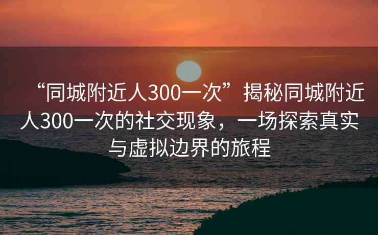 “同城附近人300一次”揭秘同城附近人300一次的社交現(xiàn)象，一場探索真實與虛擬邊界的旅程