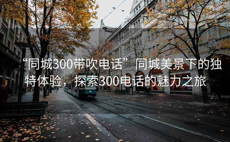 “同城300帶吹電話”同城美景下的獨特體驗，探索300電話的魅力之旅