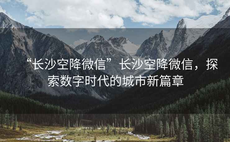 “長沙空降微信”長沙空降微信，探索數(shù)字時代的城市新篇章