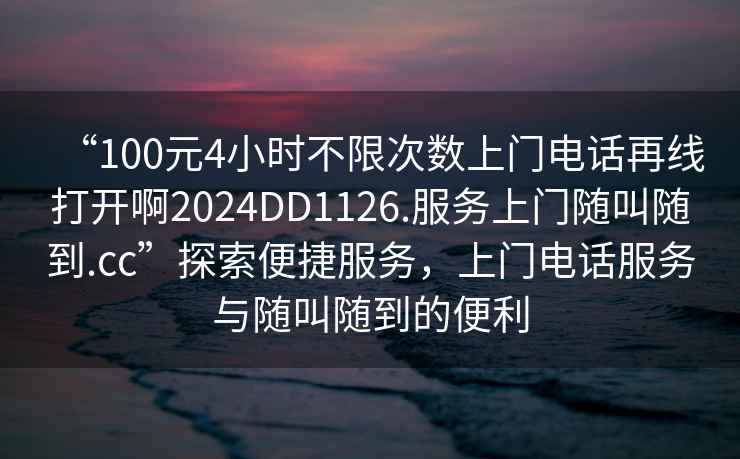 “100元4小時(shí)不限次數(shù)上門電話再線打開啊2024DD1126.服務(wù)上門隨叫隨到.cc”探索便捷服務(wù)，上門電話服務(wù)與隨叫隨到的便利