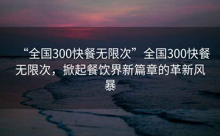 “全國300快餐無限次”全國300快餐無限次，掀起餐飲界新篇章的革新風(fēng)暴