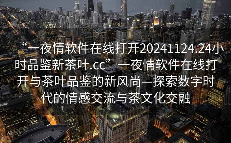 “一夜情軟件在線打開(kāi)20241124.24小時(shí)品鑒新茶葉.cc”一夜情軟件在線打開(kāi)與茶葉品鑒的新風(fēng)尚—探索數(shù)字時(shí)代的情感交流與茶文化交融