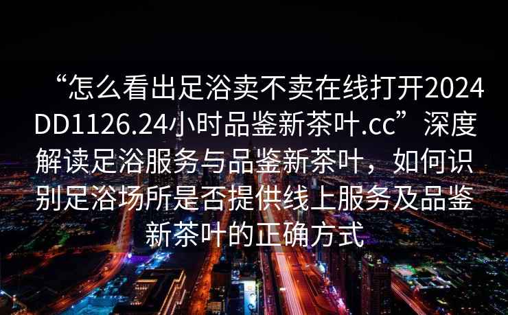 “怎么看出足浴賣不賣在線打開2024DD1126.24小時(shí)品鑒新茶葉.cc”深度解讀足浴服務(wù)與品鑒新茶葉，如何識(shí)別足浴場所是否提供線上服務(wù)及品鑒新茶葉的正確方式