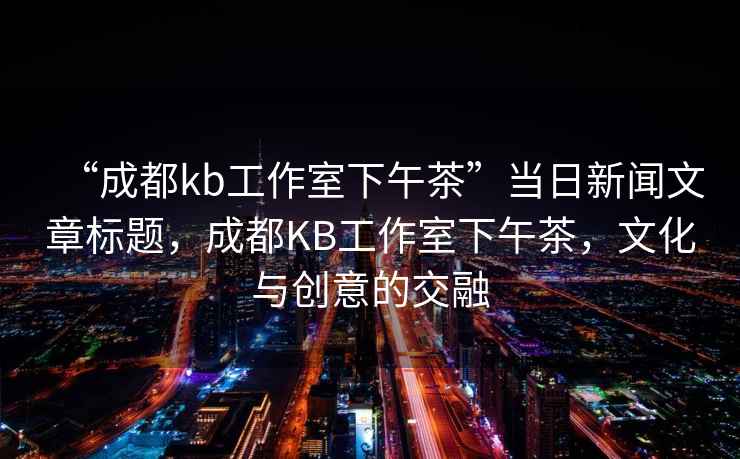 “成都kb工作室下午茶”當日新聞文章標題，成都KB工作室下午茶，文化與創(chuàng)意的交融