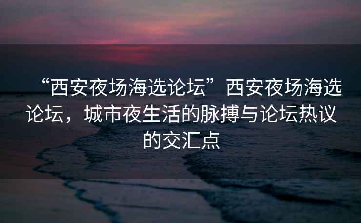 “西安夜場海選論壇”西安夜場海選論壇，城市夜生活的脈搏與論壇熱議的交匯點(diǎn)