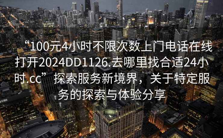 “100元4小時不限次數(shù)上門電話在線打開2024DD1126.去哪里找合適24小時.cc”探索服務新境界，關(guān)于特定服務的探索與體驗分享