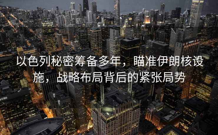 以色列秘密籌備多年，瞄準(zhǔn)伊朗核設(shè)施，戰(zhàn)略布局背后的緊張局勢(shì)
