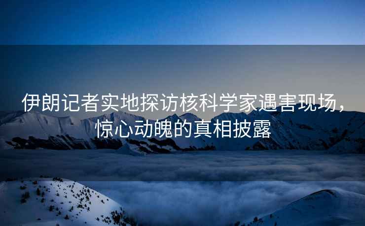 伊朗記者實地探訪核科學(xué)家遇害現(xiàn)場，驚心動魄的真相披露