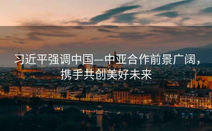 習(xí)近平強(qiáng)調(diào)中國—中亞合作前景廣闊，攜手共創(chuàng)美好未來