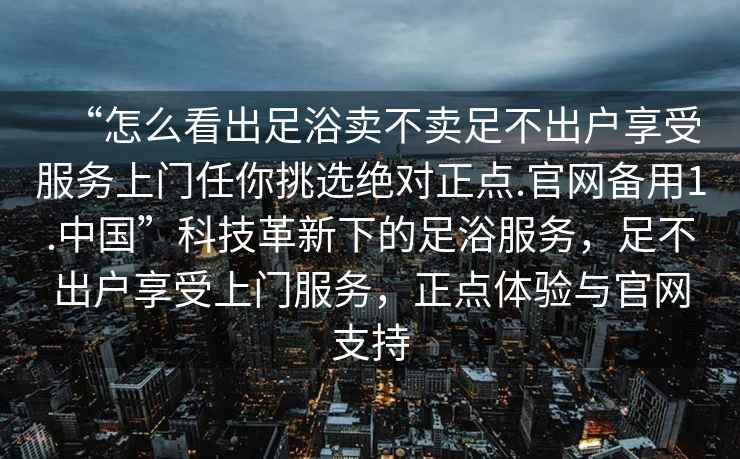 “怎么看出足浴賣不賣足不出戶享受服務(wù)上門任你挑選絕對正點(diǎn).官網(wǎng)備用1.中國”科技革新下的足浴服務(wù)，足不出戶享受上門服務(wù)，正點(diǎn)體驗(yàn)與官網(wǎng)支持