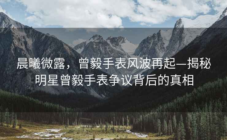 晨曦微露，曾毅手表風(fēng)波再起—揭秘明星曾毅手表爭(zhēng)議背后的真相