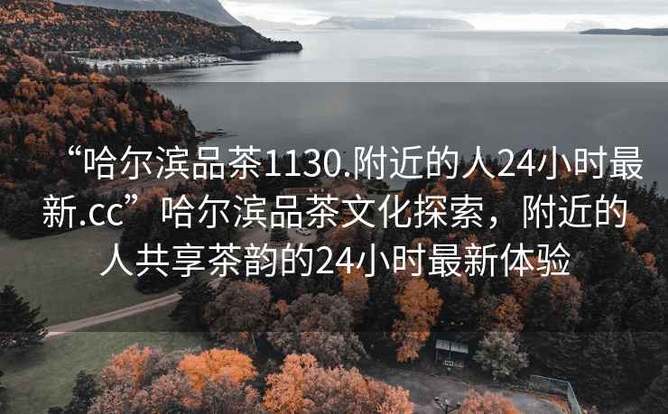 “哈爾濱品茶1130.附近的人24小時最新.cc”哈爾濱品茶文化探索，附近的人共享茶韻的24小時最新體驗