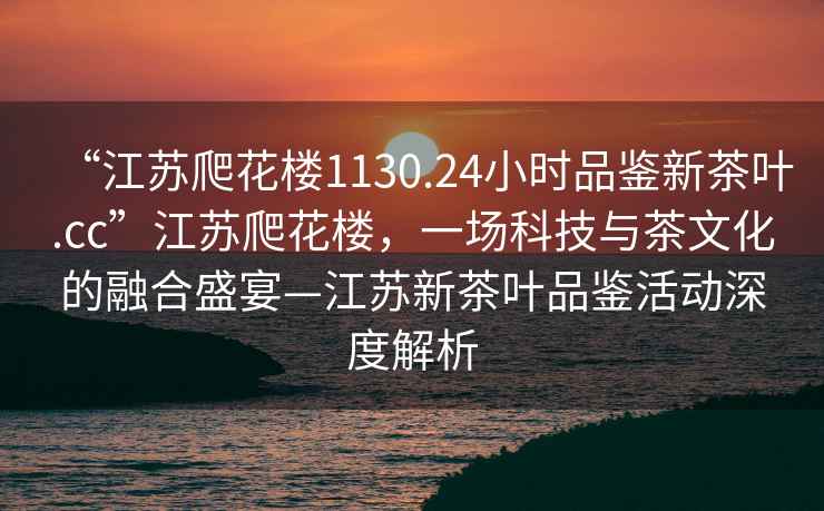 “江蘇爬花樓1130.24小時(shí)品鑒新茶葉.cc”江蘇爬花樓，一場科技與茶文化的融合盛宴—江蘇新茶葉品鑒活動(dòng)深度解析