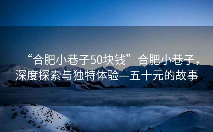“合肥小巷子50塊錢”合肥小巷子，深度探索與獨特體驗—五十元的故事