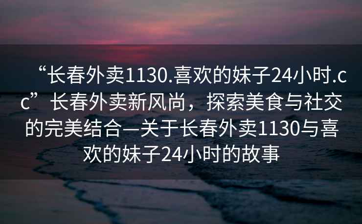 “長春外賣1130.喜歡的妹子24小時.cc”長春外賣新風尚，探索美食與社交的完美結(jié)合—關(guān)于長春外賣1130與喜歡的妹子24小時的故事