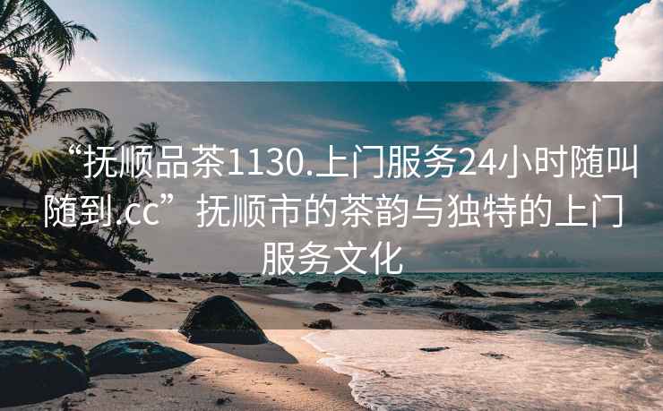 “撫順品茶1130.上門服務(wù)24小時隨叫隨到.cc”撫順市的茶韻與獨特的上門服務(wù)文化