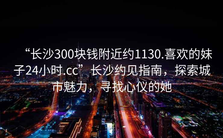 “長沙300塊錢附近約1130.喜歡的妹子24小時.cc”長沙約見指南，探索城市魅力，尋找心儀的她
