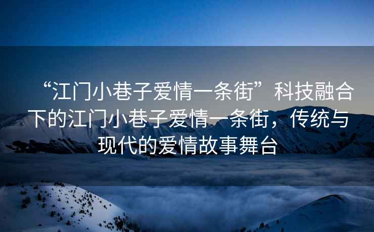 “江門小巷子愛情一條街”科技融合下的江門小巷子愛情一條街，傳統(tǒng)與現(xiàn)代的愛情故事舞臺(tái)