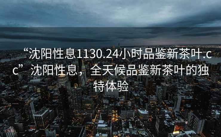 “沈陽性息1130.24小時(shí)品鑒新茶葉.cc”沈陽性息，全天候品鑒新茶葉的獨(dú)特體驗(yàn)