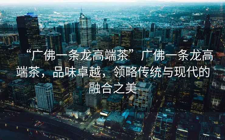 “廣佛一條龍高端茶”廣佛一條龍高端茶，品味卓越，領(lǐng)略傳統(tǒng)與現(xiàn)代的融合之美