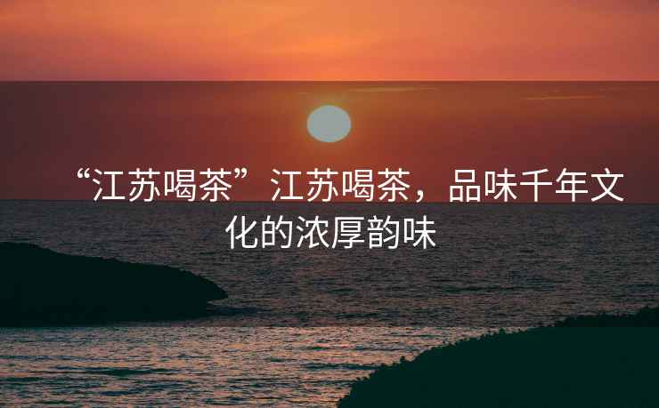 “江蘇喝茶”江蘇喝茶，品味千年文化的濃厚韻味