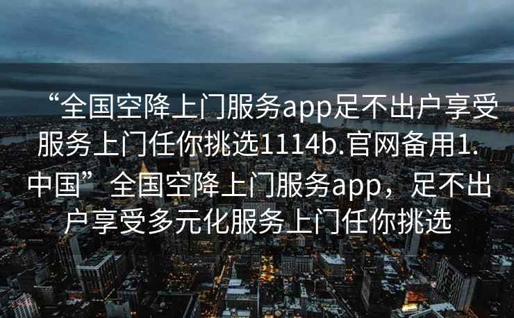 “全國空降上門服務(wù)app足不出戶享受服務(wù)上門任你挑選1114b.官網(wǎng)備用1.中國”全國空降上門服務(wù)app，足不出戶享受多元化服務(wù)上門任你挑選