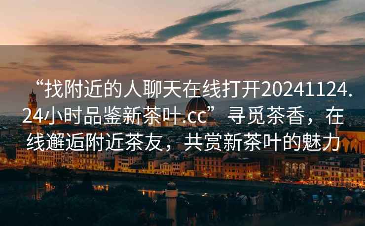 “找附近的人聊天在線打開20241124.24小時(shí)品鑒新茶葉.cc”尋覓茶香，在線邂逅附近茶友，共賞新茶葉的魅力