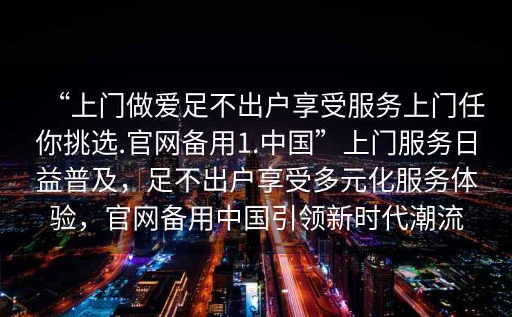 “上門做愛足不出戶享受服務(wù)上門任你挑選.官網(wǎng)備用1.中國”上門服務(wù)日益普及，足不出戶享受多元化服務(wù)體驗，官網(wǎng)備用中國引領(lǐng)新時代潮流