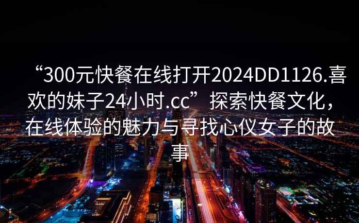 “300元快餐在線打開2024DD1126.喜歡的妹子24小時.cc”探索快餐文化，在線體驗的魅力與尋找心儀女子的故事