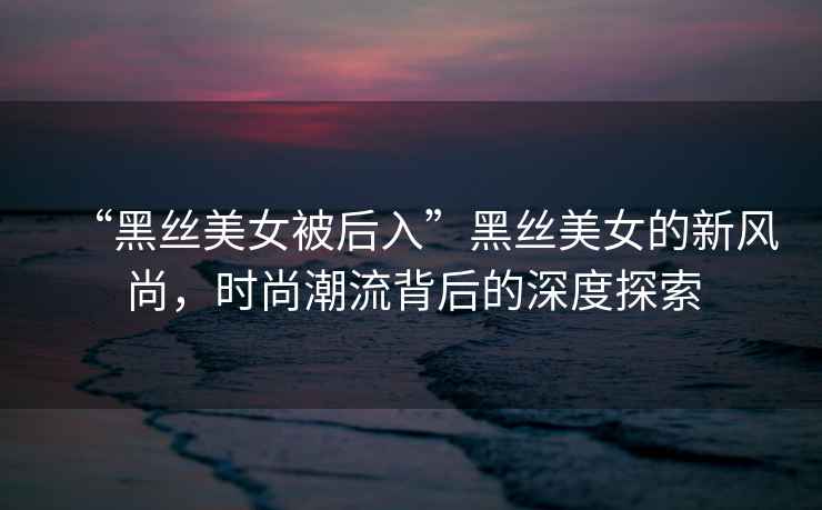 “黑絲美女被后入”黑絲美女的新風(fēng)尚，時(shí)尚潮流背后的深度探索