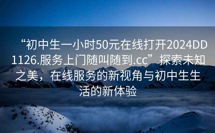 “初中生一小時50元在線打開2024DD1126.服務(wù)上門隨叫隨到.cc”探索未知之美，在線服務(wù)的新視角與初中生生活的新體驗