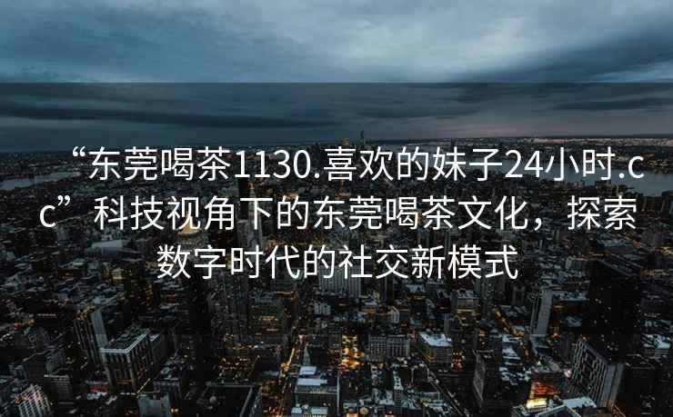 “東莞喝茶1130.喜歡的妹子24小時(shí).cc”科技視角下的東莞喝茶文化，探索數(shù)字時(shí)代的社交新模式