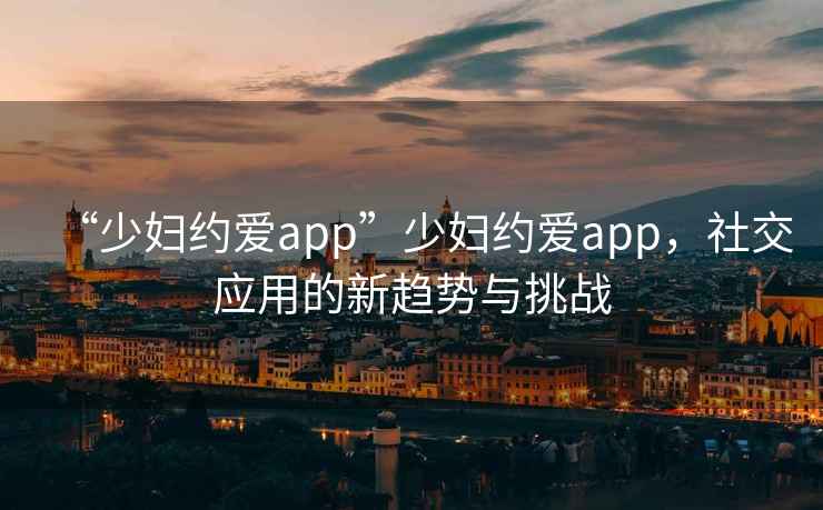 “少婦約愛app”少婦約愛app，社交應(yīng)用的新趨勢與挑戰(zhàn)
