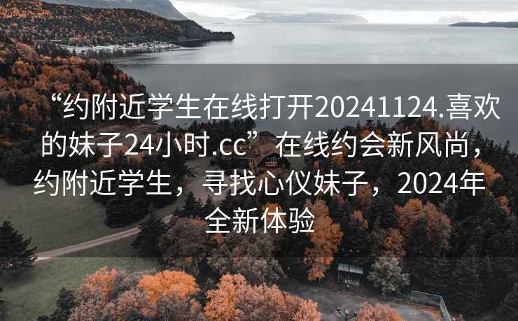“約附近學生在線打開20241124.喜歡的妹子24小時.cc”在線約會新風尚，約附近學生，尋找心儀妹子，2024年全新體驗