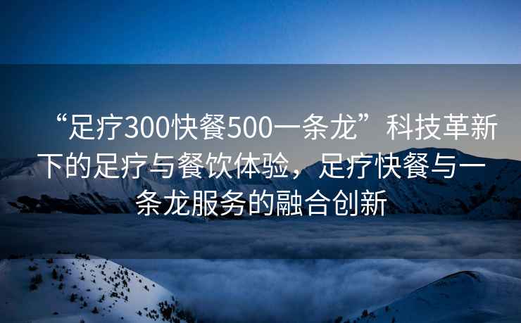 “足療300快餐500一條龍”科技革新下的足療與餐飲體驗，足療快餐與一條龍服務(wù)的融合創(chuàng)新