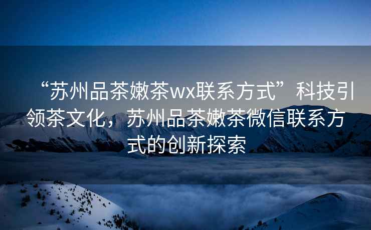 “蘇州品茶嫩茶wx聯(lián)系方式”科技引領(lǐng)茶文化，蘇州品茶嫩茶微信聯(lián)系方式的創(chuàng)新探索