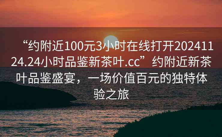 “約附近100元3小時(shí)在線打開(kāi)20241124.24小時(shí)品鑒新茶葉.cc”約附近新茶葉品鑒盛宴，一場(chǎng)價(jià)值百元的獨(dú)特體驗(yàn)之旅
