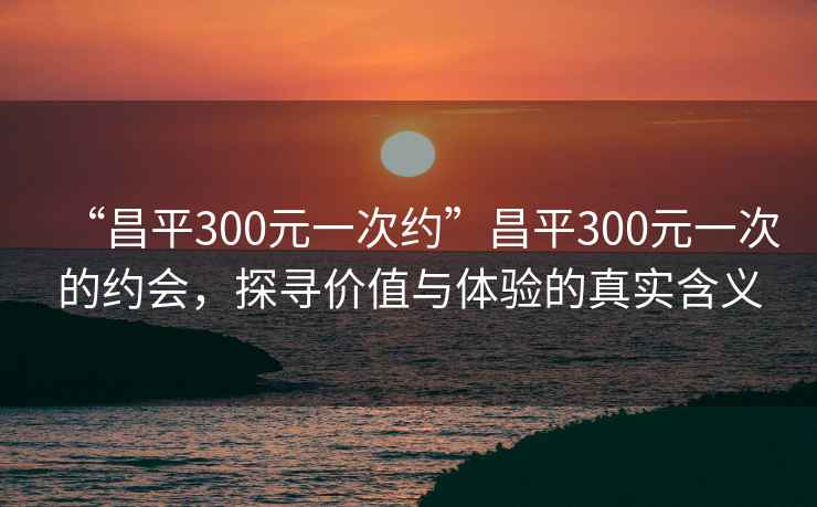 “昌平300元一次約”昌平300元一次的約會，探尋價值與體驗的真實含義