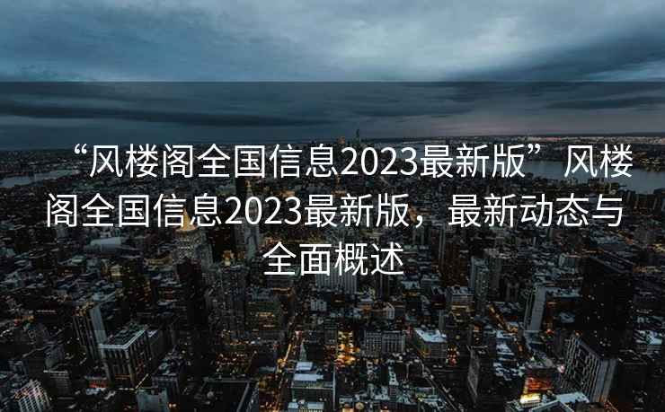 “風(fēng)樓閣全國信息2023最新版”風(fēng)樓閣全國信息2023最新版，最新動態(tài)與全面概述