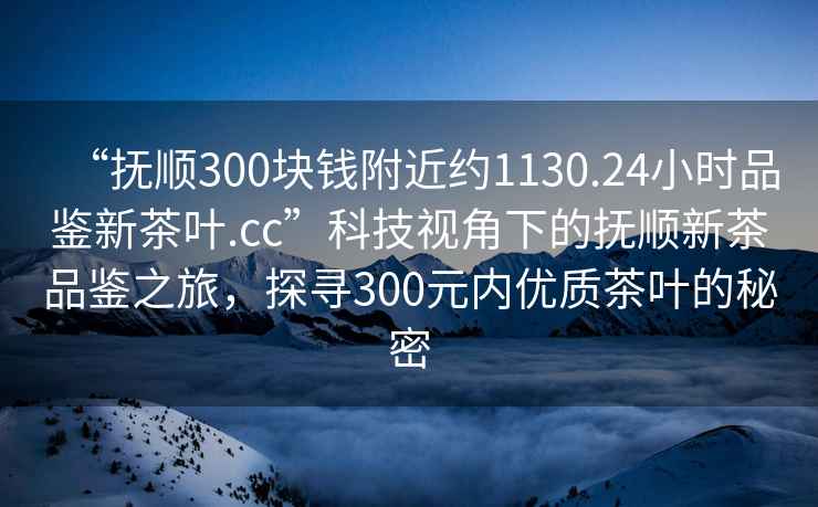 “撫順300塊錢附近約1130.24小時(shí)品鑒新茶葉.cc”科技視角下的撫順新茶品鑒之旅，探尋300元內(nèi)優(yōu)質(zhì)茶葉的秘密