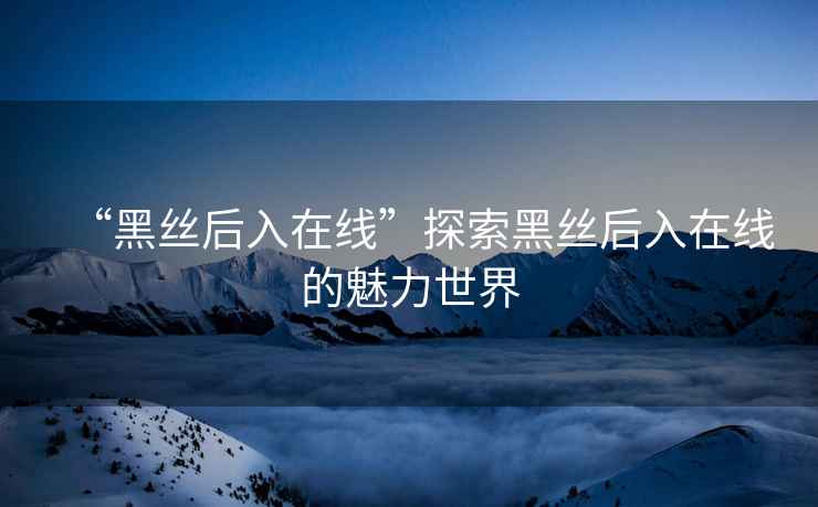 “黑絲后入在線”探索黑絲后入在線的魅力世界