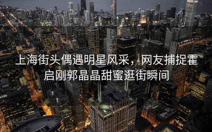 上海街頭偶遇明星風采，網(wǎng)友捕捉霍啟剛郭晶晶甜蜜逛街瞬間