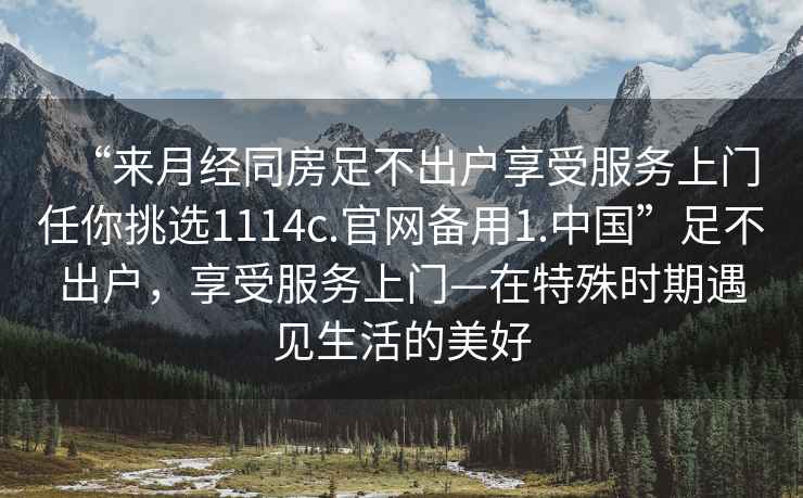 “來月經(jīng)同房足不出戶享受服務上門任你挑選1114c.官網(wǎng)備用1.中國”足不出戶，享受服務上門—在特殊時期遇見生活的美好