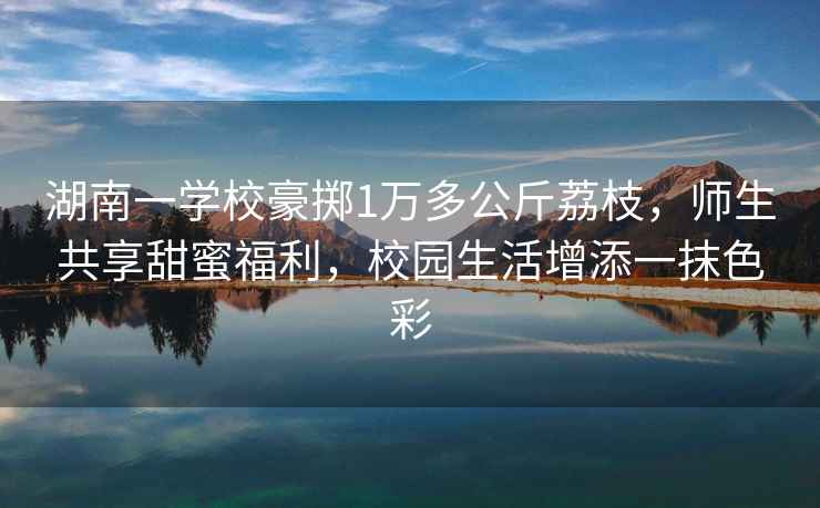 湖南一學(xué)校豪擲1萬多公斤荔枝，師生共享甜蜜福利，校園生活增添一抹色彩