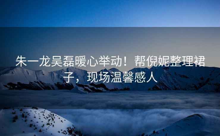 朱一龍吳磊暖心舉動(dòng)！幫倪妮整理裙子，現(xiàn)場溫馨感人