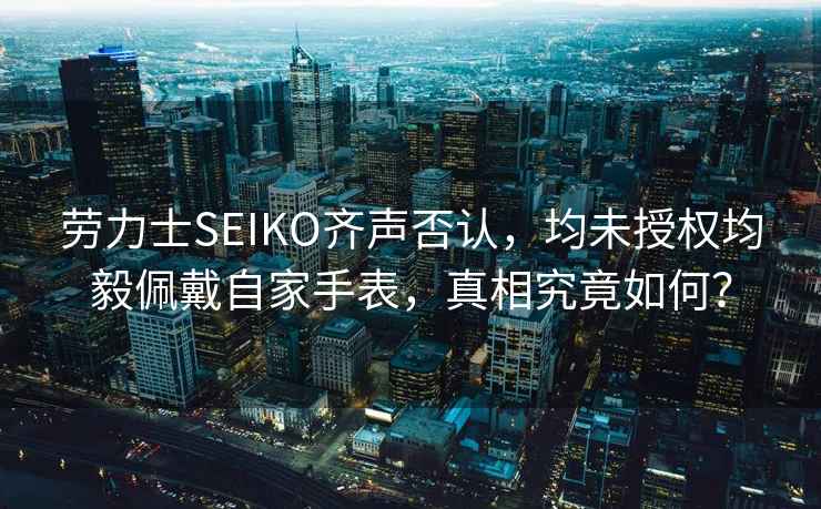勞力士SEIKO齊聲否認(rèn)，均未授權(quán)均毅佩戴自家手表，真相究竟如何？